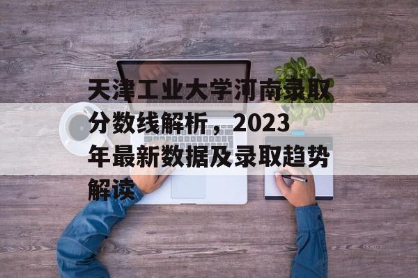 天津工业大学河南录取分数线解析，2023年最新数据及录取趋势解读