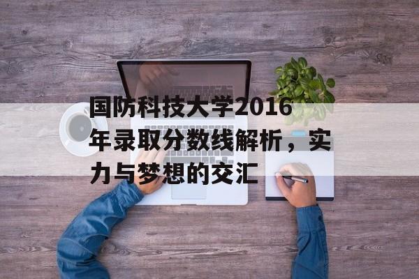 国防科技大学2016年录取分数线解析，实力与梦想的交汇
