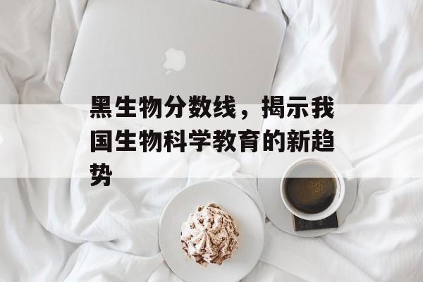 黑生物分数线，揭示我国生物科学教育的新趋势