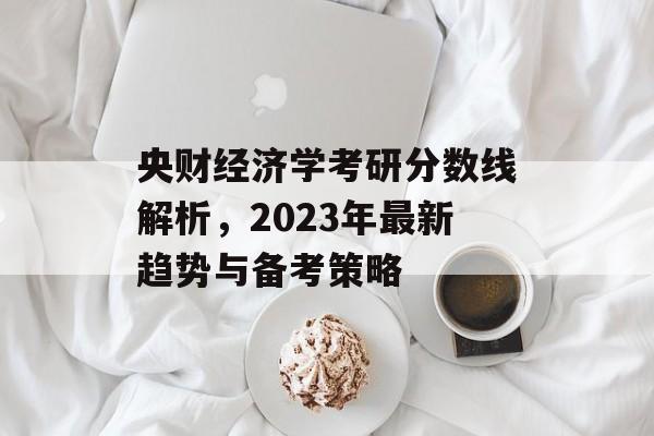 央财经济学考研分数线解析，2023年最新趋势与备考策略