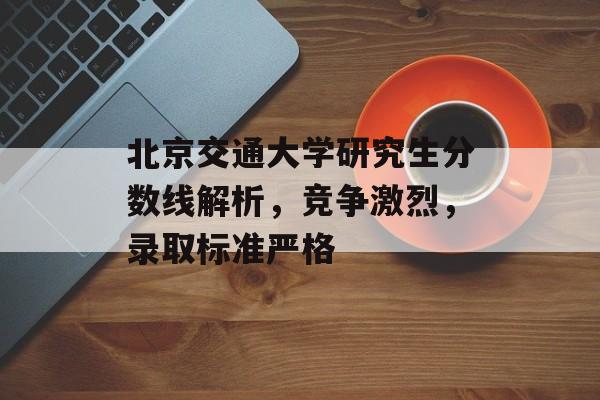 北京交通大学研究生分数线解析，竞争激烈，录取标准严格