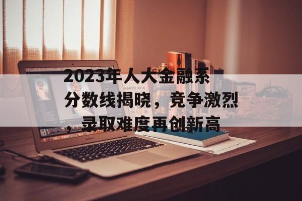 2023年人大金融系分数线揭晓，竞争激烈，录取难度再创新高