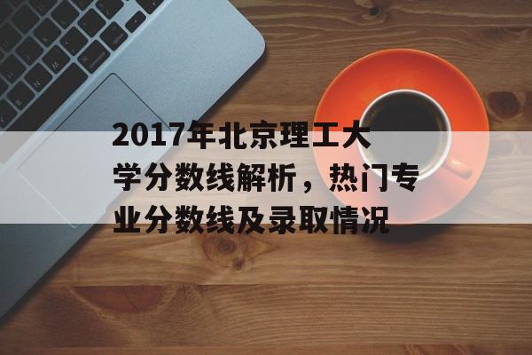 2017年北京理工大学分数线解析，热门专业分数线及录取情况