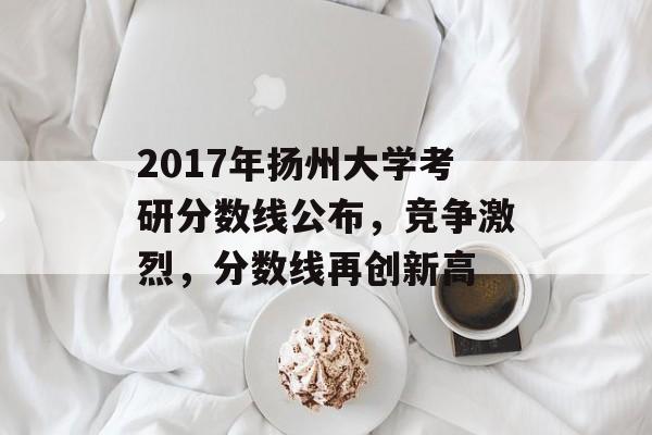 2017年扬州大学考研分数线公布，竞争激烈，分数线再创新高