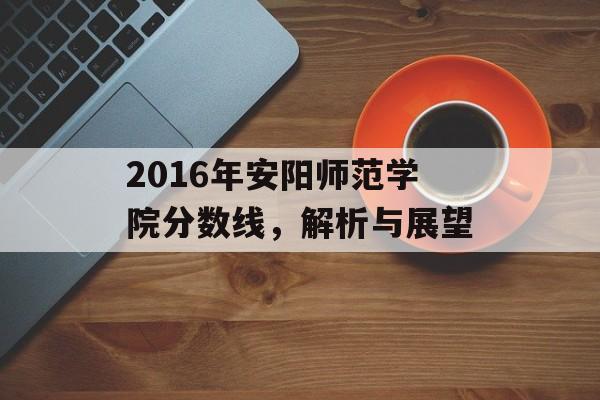 2016年安阳师范学院分数线，解析与展望