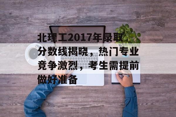 北理工2017年录取分数线揭晓，热门专业竞争激烈，考生需提前做好准备