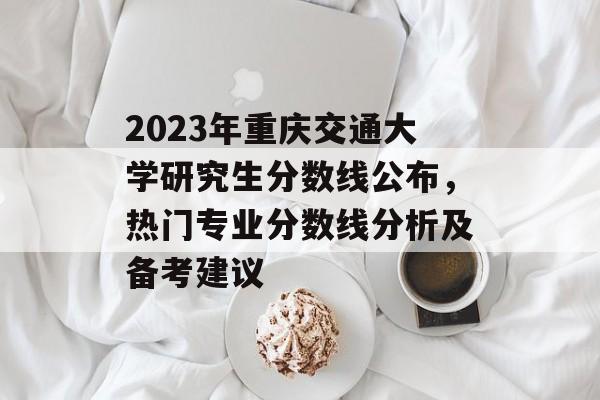 2023年重庆交通大学研究生分数线公布，热门专业分数线分析及备考建议