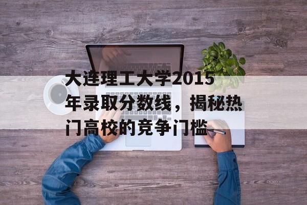 大连理工大学2015年录取分数线，揭秘热门高校的竞争门槛