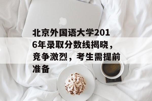 北京外国语大学2016年录取分数线揭晓，竞争激烈，考生需提前准备