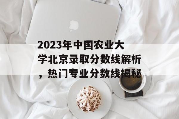 2023年中国农业大学北京录取分数线解析,热门专业分数线揭秘 2023年中国农业大学北京录取分数线解析,热门专业分数线揭秘