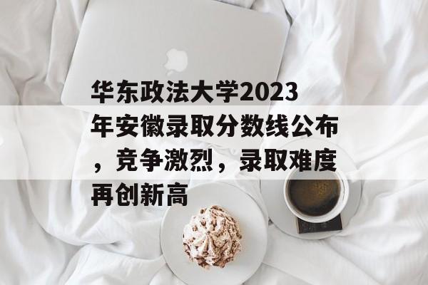 华东政法大学2023年安徽录取分数线公布，竞争激烈，录取难度再创新高