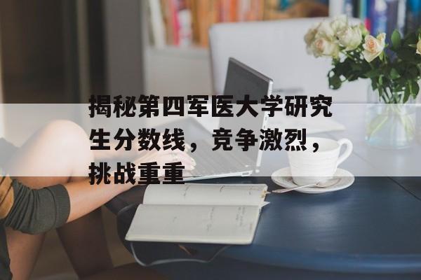 揭秘第四军医大学研究生分数线，竞争激烈，挑战重重