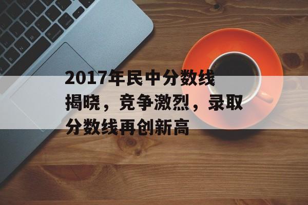 2017年民中分数线揭晓，竞争激烈，录取分数线再创新高