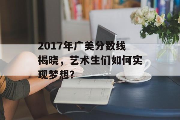 2017年广美分数线揭晓，艺术生们如何实现梦想？