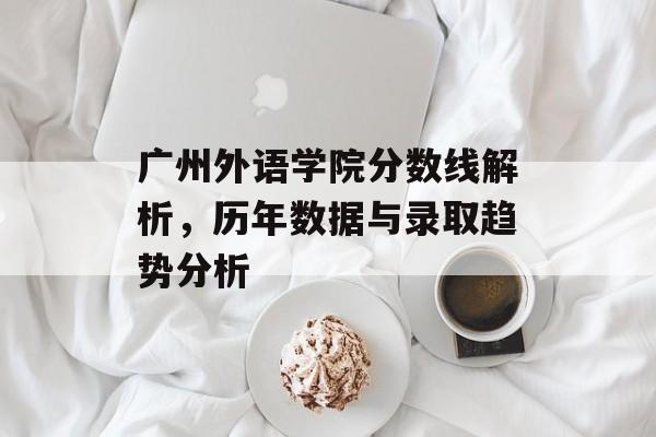 广州外语学院分数线解析，历年数据与录取趋势分析
