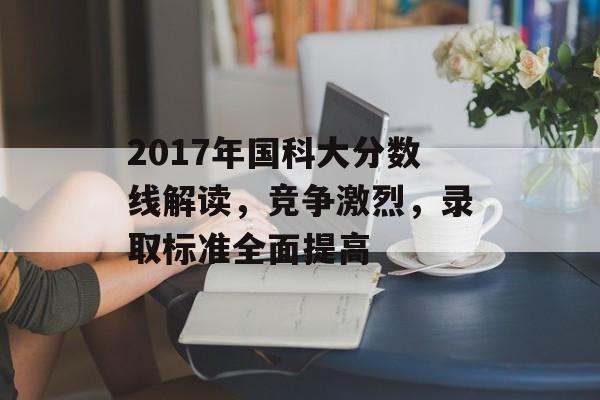 2017年国科大分数线解读，竞争激烈，录取标准全面提高