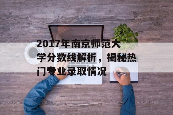 2017年南京师范大学分数线解析，揭秘热门专业录取情况