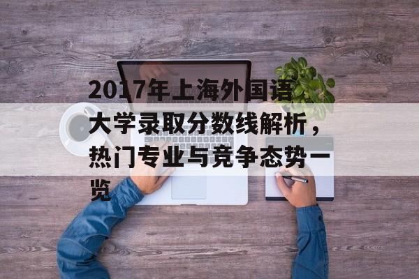2017年上海外国语大学录取分数线解析，热门专业与竞争态势一览