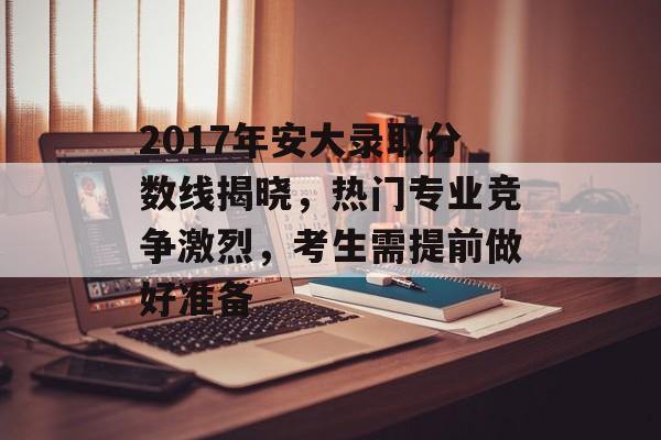 2017年安大录取分数线揭晓，热门专业竞争激烈，考生需提前做好准备