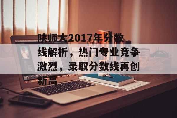 陕师大2017年分数线解析，热门专业竞争激烈，录取分数线再创新高