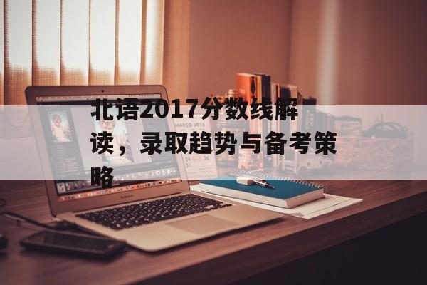 北语2017分数线解读，录取趋势与备考策略