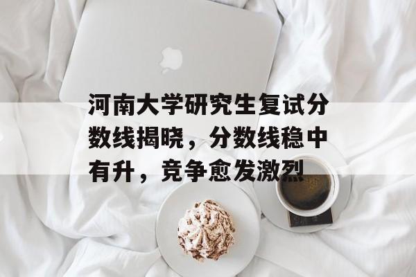 河南大学研究生复试分数线揭晓，分数线稳中有升，竞争愈发激烈