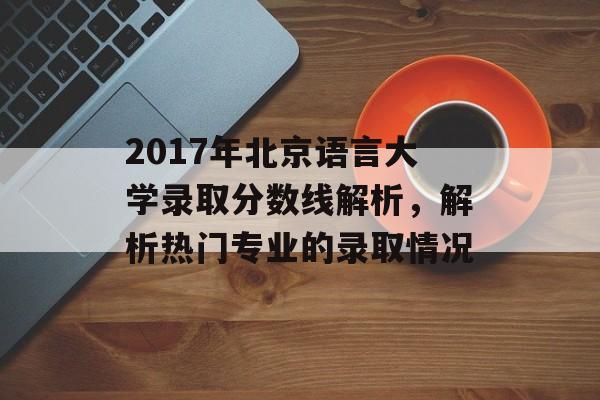 2017年北京语言大学录取分数线解析,解析热门专业的录取情况 2017年北京语言大学录取分数线解析,解析热门专业的录取情况