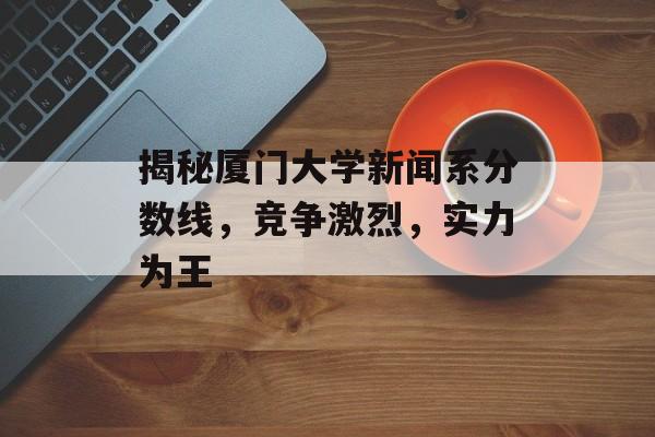 揭秘厦门大学新闻系分数线,竞争激烈,实力为王 揭秘厦门大学新闻系分数线,竞争激烈,实力为王
