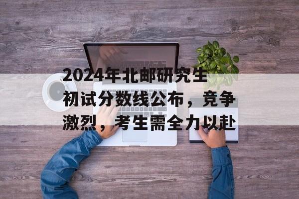 2024年北邮研究生初试分数线公布，竞争激烈，考生需全力以赴