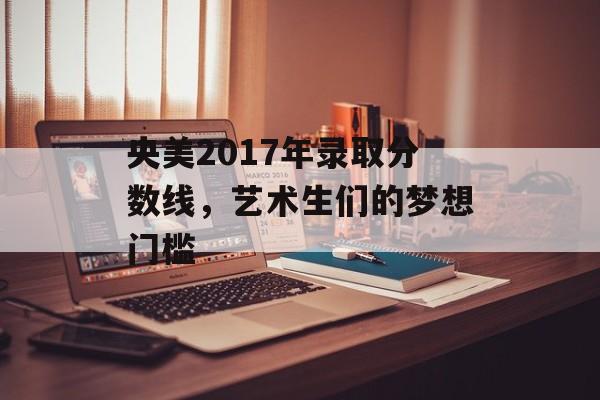 央美2017年录取分数线，艺术生们的梦想门槛