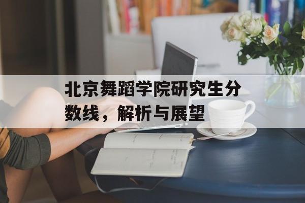 北京舞蹈学院研究生分数线,解析与展望 北京舞蹈学院研究生分数线,解析与展望