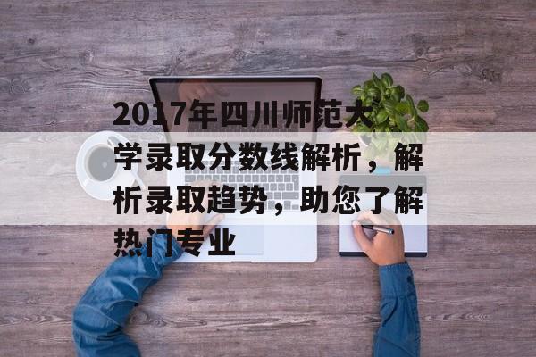 2017年四川师范大学录取分数线解析，解析录取趋势，助您了解热门专业