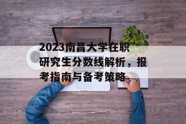 2023南昌大学在职研究生分数线解析，报考指南与备考策略