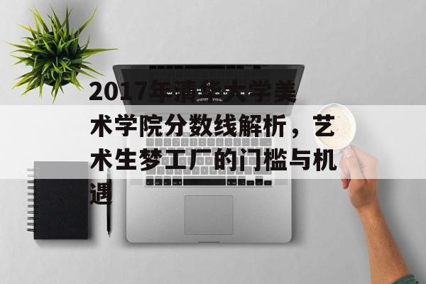 2017年清华大学美术学院分数线解析，艺术生梦工厂的门槛与机遇