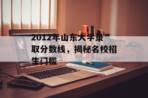2012年山东大学录取分数线，揭秘名校招生门槛