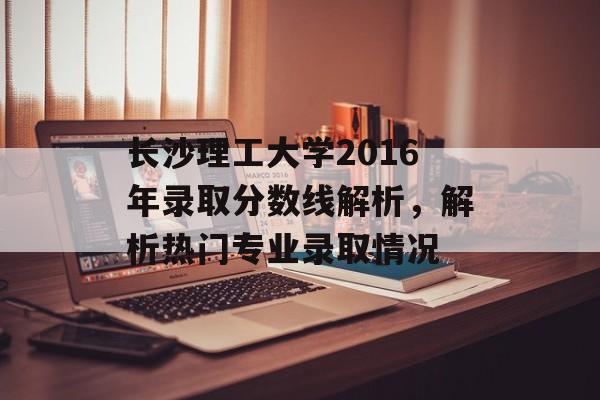 长沙理工大学2016年录取分数线解析，解析热门专业录取情况