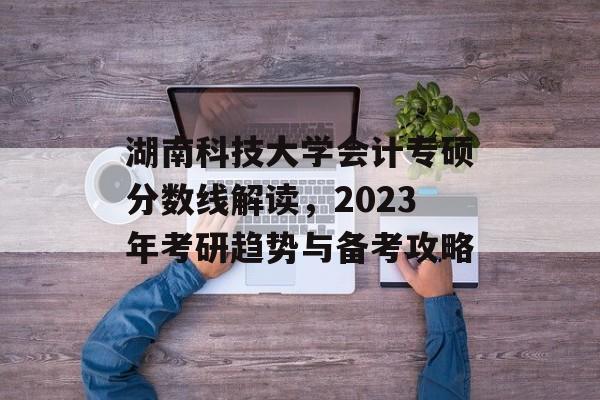 湖南科技大学会计专硕分数线解读，2023年考研趋势与备考攻略