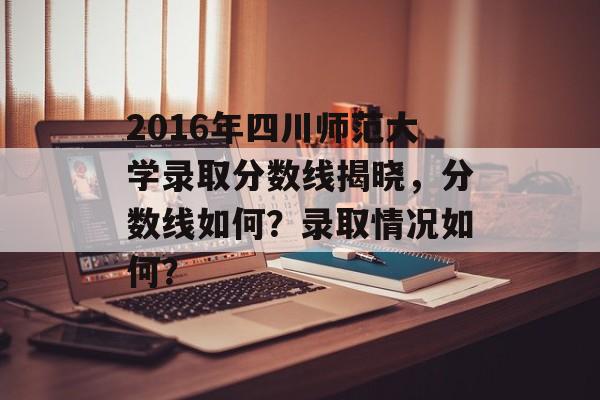 2016年四川师范大学录取分数线揭晓，分数线如何？录取情况如何？