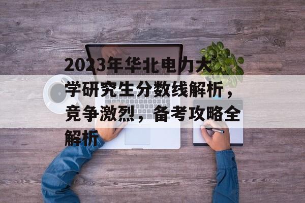 2023年华北电力大学研究生分数线解析，竞争激烈，备考攻略全解析