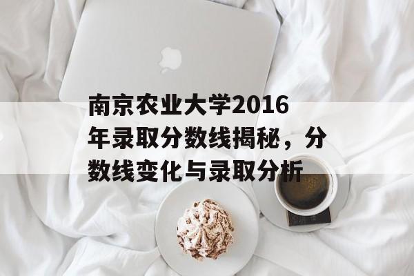 南京农业大学2016年录取分数线揭秘，分数线变化与录取分析
