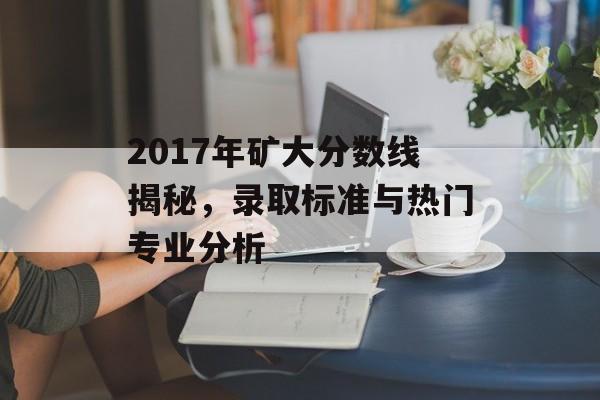2017年矿大分数线揭秘,录取标准与热门专业分析 2017年矿大分数线揭秘,录取标准与热门专业分析