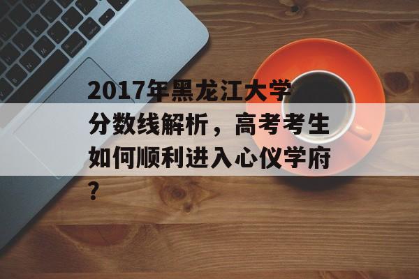2017年黑龙江大学分数线解析，高考考生如何顺利进入心仪学府？