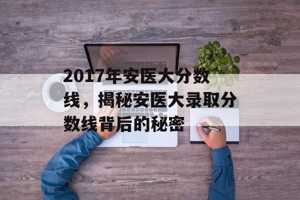 2017年安医大分数线,揭秘安医大录取分数线背后的秘密 2017年安医大分数线,揭秘安医大录取分数线背后的秘密