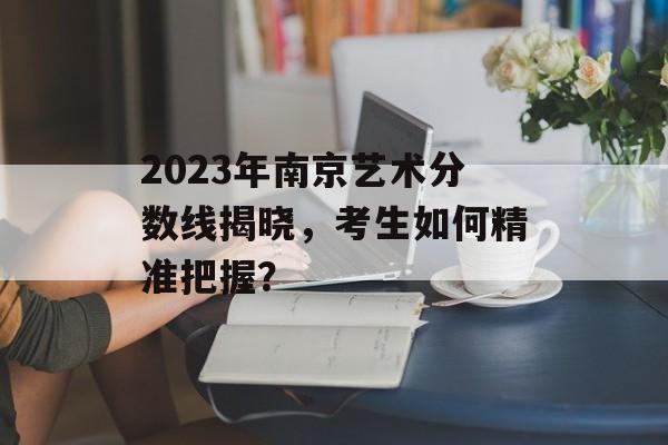 2023年南京艺术分数线揭晓，考生如何精准把握？