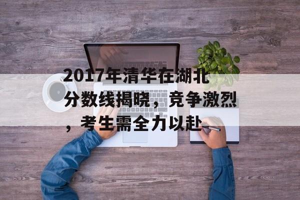 2017年清华在湖北分数线揭晓，竞争激烈，考生需全力以赴