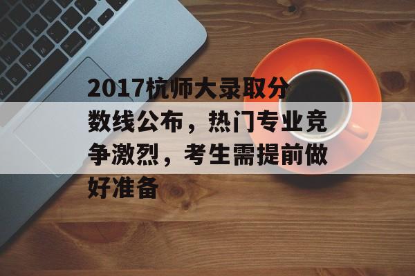 2017杭师大录取分数线公布，热门专业竞争激烈，考生需提前做好准备