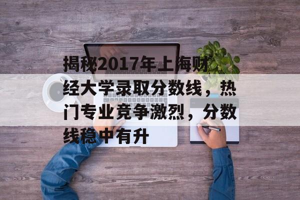 揭秘2017年上海财经大学录取分数线,热门专业竞争激烈,分数线稳中有升 揭秘2017年上海财经大学录取分数线,热门专业竞争激烈,分数线稳中有升