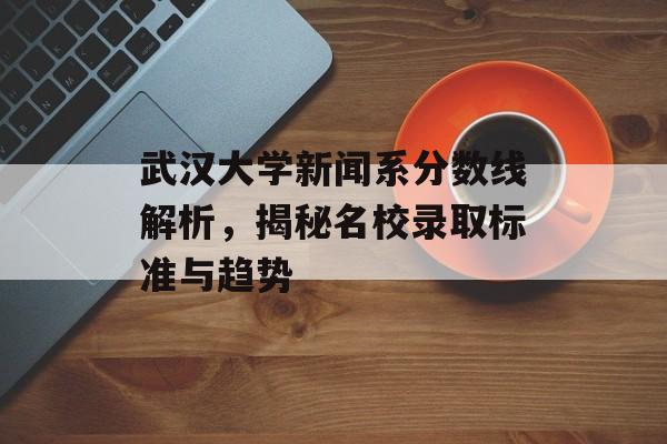 武汉大学新闻系分数线解析，揭秘名校录取标准与趋势