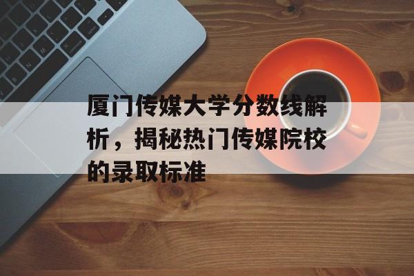 厦门传媒大学分数线解析，揭秘热门传媒院校的录取标准