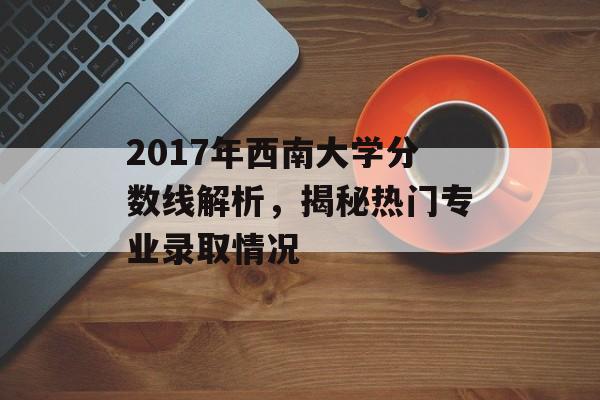 2017年西南大学分数线解析，揭秘热门专业录取情况